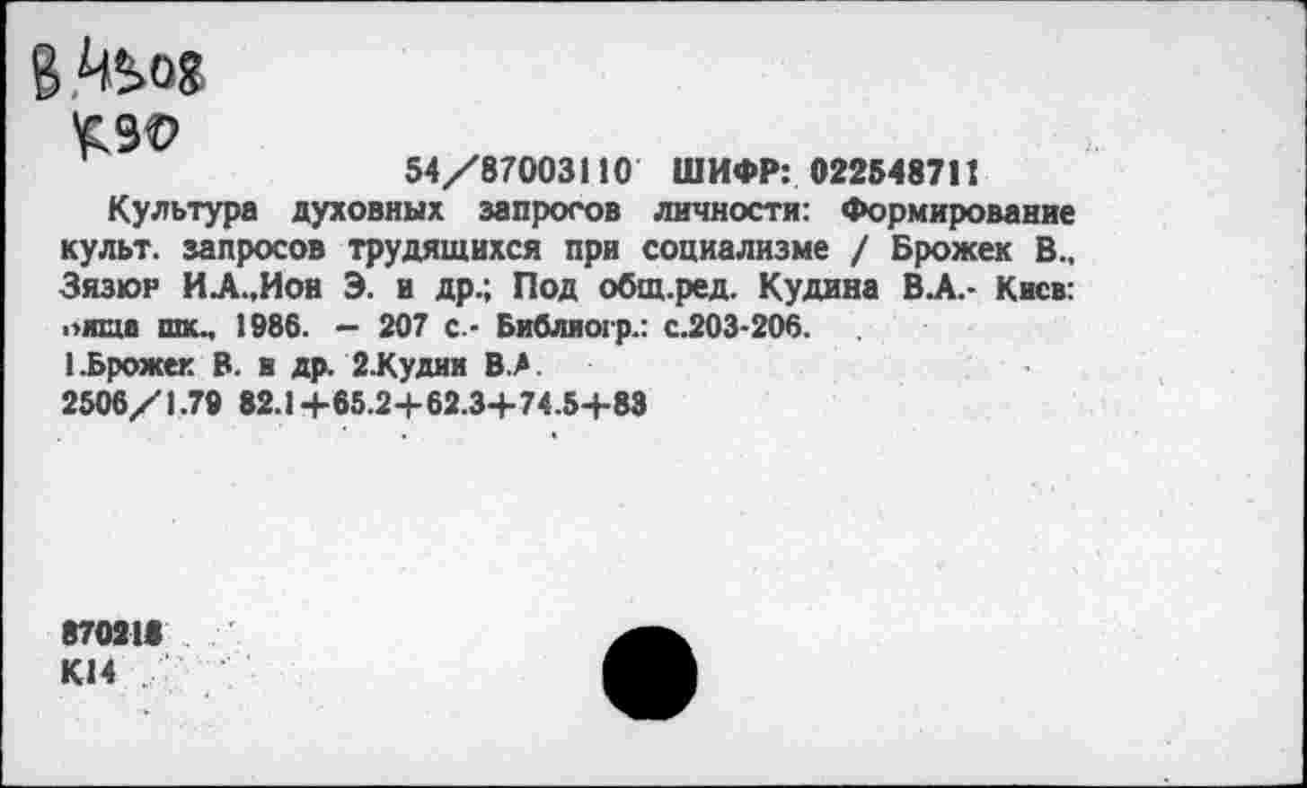 ﻿6 Й^08
£90
54/87003110 ШИФР: 022548711
Культура духовных запросов личности: Формирование культ, запросов трудящихся при социализме / Брожек В., Зязюр ИА.,Ион Э. и др.; Под общ.ред. Кудина ВЛ.- Киев: „ища шкм 1986. - 207 с.- Библиогр.: с.203-206.
1.Брожек В. и др. 2.Кудии В.Л.
2506/1.79 82.1+65.2+62.3+74.5+83
870211 К14